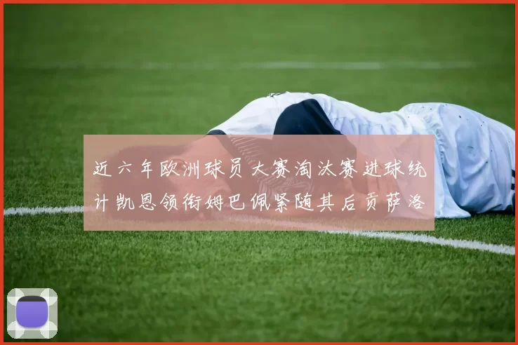 近六年欧洲球员大赛淘汰赛进球统计凯恩领衔姆巴佩紧随其后贡萨洛表现不俗