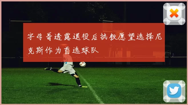 字母哥透露退役后执教愿望选择尼克斯作为首选球队