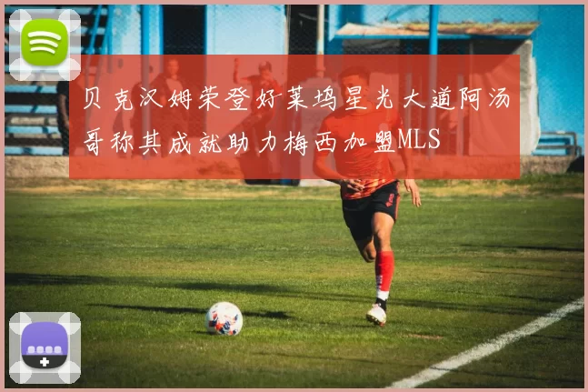 贝克汉姆荣登好莱坞星光大道阿汤哥称其成就助力梅西加盟MLS
