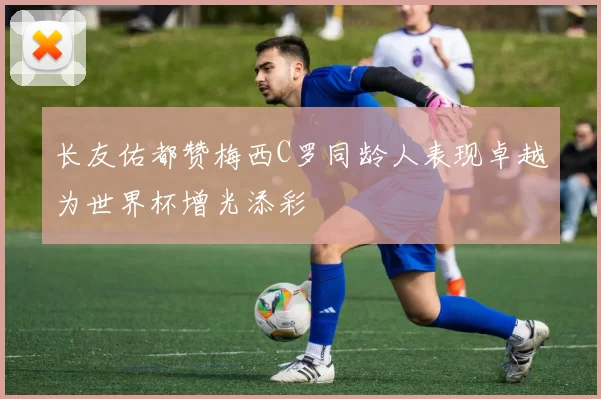 长友佑都赞梅西C罗同龄人表现卓越为世界杯增光添彩