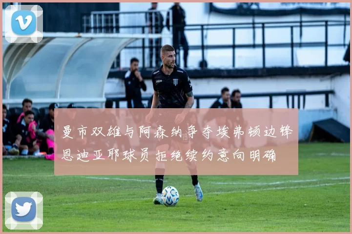 曼市双雄与阿森纳争夺埃弗顿边锋恩迪亚耶球员拒绝续约意向明确