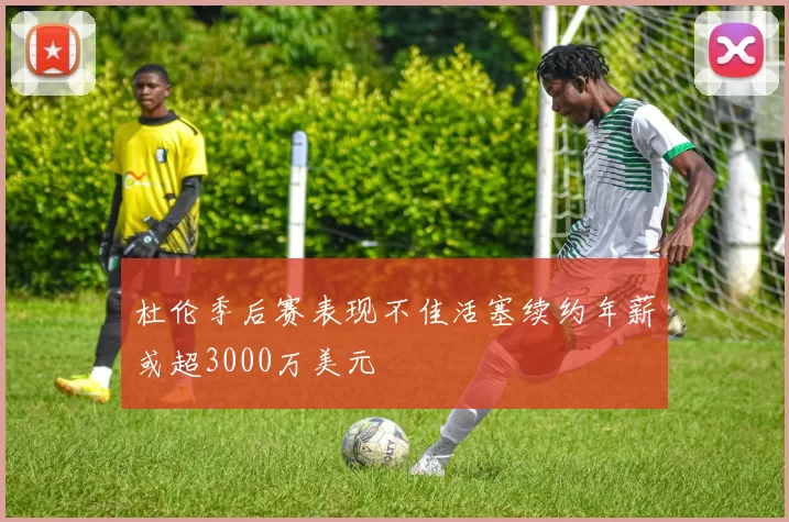 杜伦季后赛表现不佳活塞续约年薪或超3000万美元